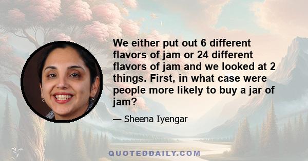 We either put out 6 different flavors of jam or 24 different flavors of jam and we looked at 2 things. First, in what case were people more likely to buy a jar of jam?