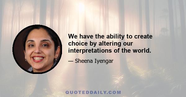 We have the ability to create choice by altering our interpretations of the world.