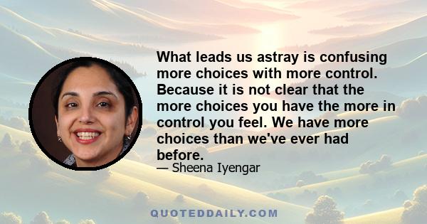 What leads us astray is confusing more choices with more control. Because it is not clear that the more choices you have the more in control you feel. We have more choices than we've ever had before.