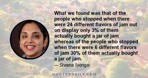 What we found was that of the people who stopped when there were 24 different flavors of jam out on display only 3% of them actually bought a jar of jam whereas of the people who stopped when there were 6 different