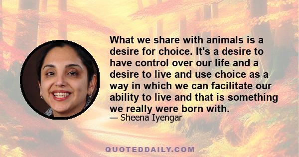 What we share with animals is a desire for choice. It's a desire to have control over our life and a desire to live and use choice as a way in which we can facilitate our ability to live and that is something we really