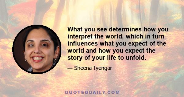 What you see determines how you interpret the world, which in turn influences what you expect of the world and how you expect the story of your life to unfold.