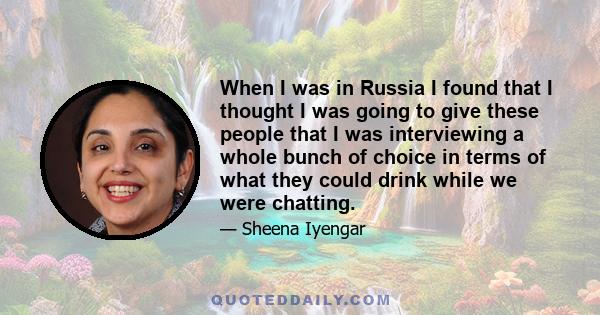 When I was in Russia I found that I thought I was going to give these people that I was interviewing a whole bunch of choice in terms of what they could drink while we were chatting.