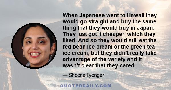 When Japanese went to Hawaii they would go straight and buy the same thing that they would buy in Japan. They just got it cheaper, which they liked. And so they would still eat the red bean ice cream or the green tea