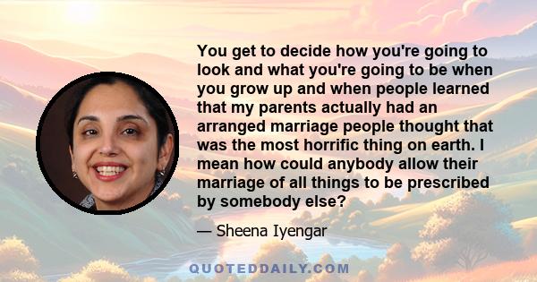 You get to decide how you're going to look and what you're going to be when you grow up and when people learned that my parents actually had an arranged marriage people thought that was the most horrific thing on earth. 