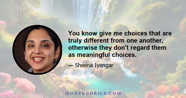 You know give me choices that are truly different from one another, otherwise they don't regard them as meaningful choices.