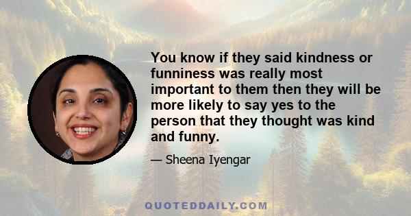 You know if they said kindness or funniness was really most important to them then they will be more likely to say yes to the person that they thought was kind and funny.