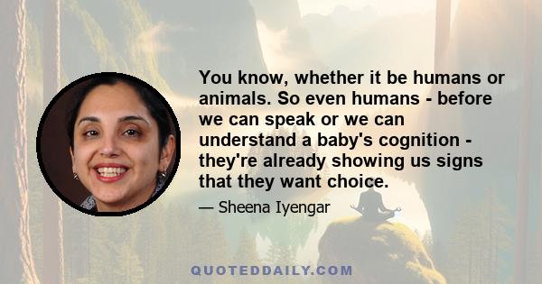 You know, whether it be humans or animals. So even humans - before we can speak or we can understand a baby's cognition - they're already showing us signs that they want choice.