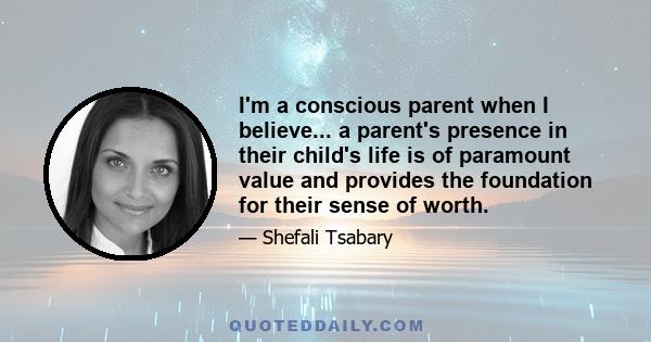 I'm a conscious parent when I believe... a parent's presence in their child's life is of paramount value and provides the foundation for their sense of worth.