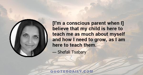 [I'm a conscious parent when I] believe that my child is here to teach me as much about myself and how I need to grow, as I am here to teach them.