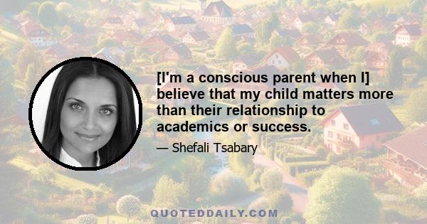 [I'm a conscious parent when I] believe that my child matters more than their relationship to academics or success.