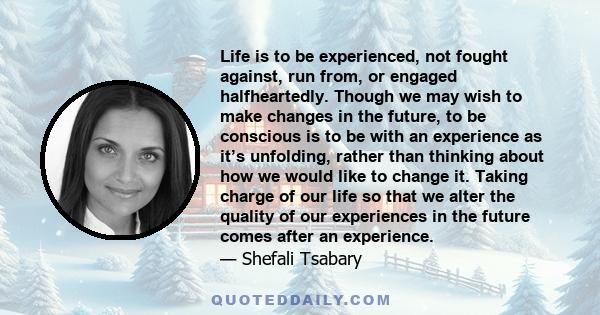 Life is to be experienced, not fought against, run from, or engaged halfheartedly. Though we may wish to make changes in the future, to be conscious is to be with an experience as it’s unfolding, rather than thinking