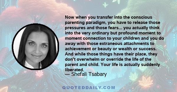 Now when you transfer into the conscious parenting paradigm, you have to release those pressures and those fears... you actually think into the very ordinary but profound moment to moment connection to your children and 