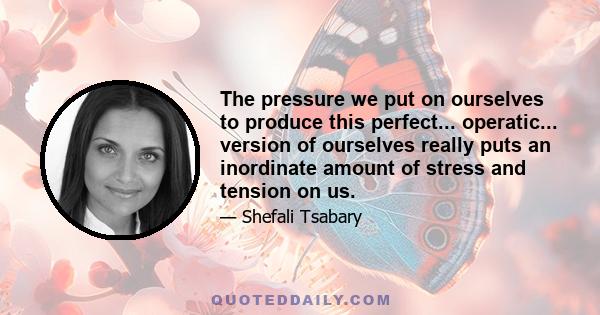 The pressure we put on ourselves to produce this perfect... operatic... version of ourselves really puts an inordinate amount of stress and tension on us.