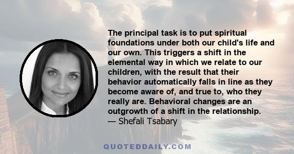 The principal task is to put spiritual foundations under both our child's life and our own. This triggers a shift in the elemental way in which we relate to our children, with the result that their behavior