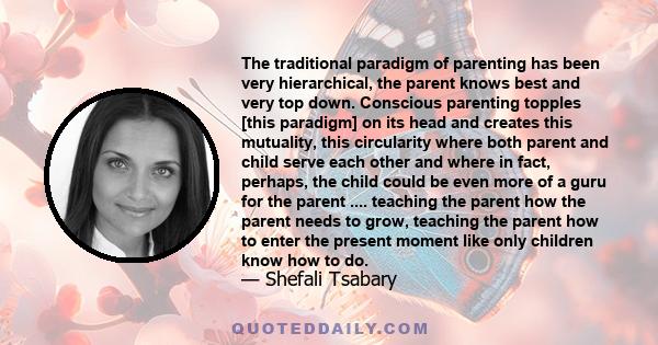 The traditional paradigm of parenting has been very hierarchical, the parent knows best and very top down. Conscious parenting topples [this paradigm] on its head and creates this mutuality, this circularity where both