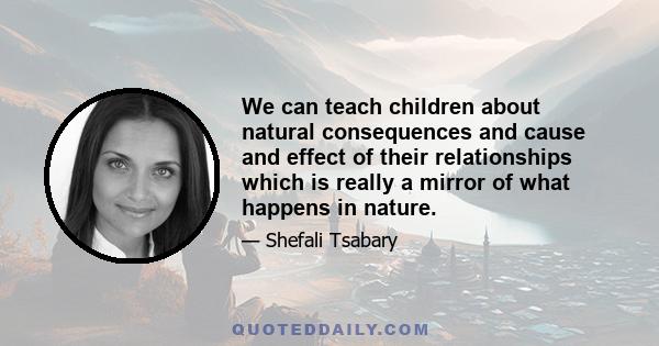 We can teach children about natural consequences and cause and effect of their relationships which is really a mirror of what happens in nature.