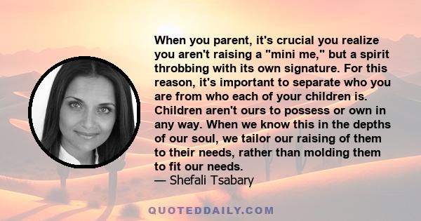 When you parent, it's crucial you realize you aren't raising a mini me, but a spirit throbbing with its own signature. For this reason, it's important to separate who you are from who each of your children is. Children