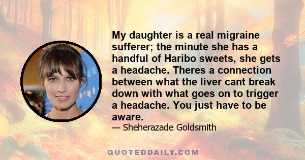 My daughter is a real migraine sufferer; the minute she has a handful of Haribo sweets, she gets a headache. Theres a connection between what the liver cant break down with what goes on to trigger a headache. You just