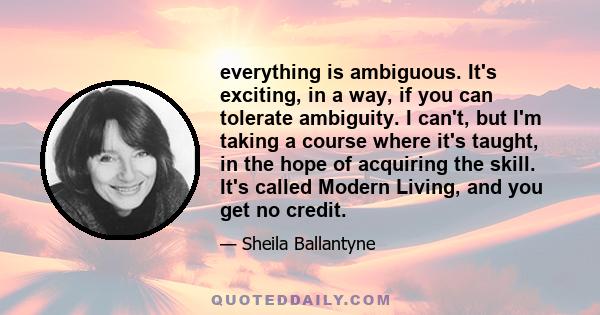 everything is ambiguous. It's exciting, in a way, if you can tolerate ambiguity. I can't, but I'm taking a course where it's taught, in the hope of acquiring the skill. It's called Modern Living, and you get no credit.