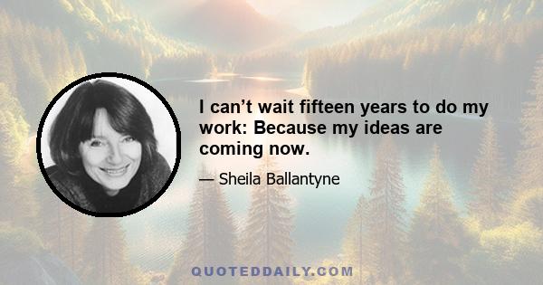 I can’t wait fifteen years to do my work: Because my ideas are coming now.