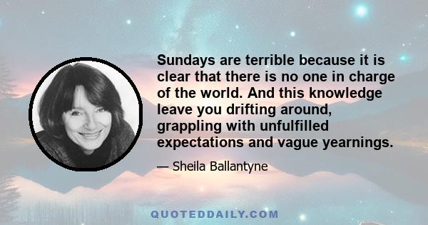 Sundays are terrible because it is clear that there is no one in charge of the world. And this knowledge leave you drifting around, grappling with unfulfilled expectations and vague yearnings.