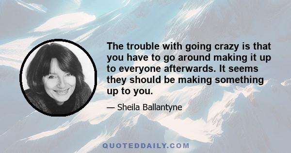 The trouble with going crazy is that you have to go around making it up to everyone afterwards. It seems they should be making something up to you.