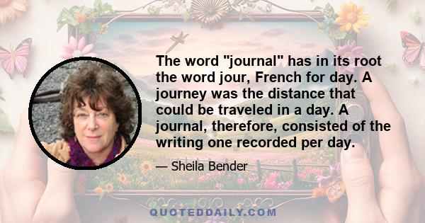 The word journal has in its root the word jour, French for day. A journey was the distance that could be traveled in a day. A journal, therefore, consisted of the writing one recorded per day.