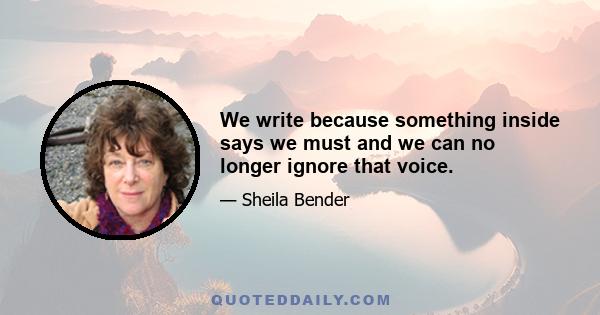 We write because something inside says we must and we can no longer ignore that voice.