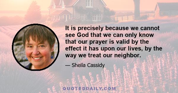 It is precisely because we cannot see God that we can only know that our prayer is valid by the effect it has upon our lives, by the way we treat our neighbor.