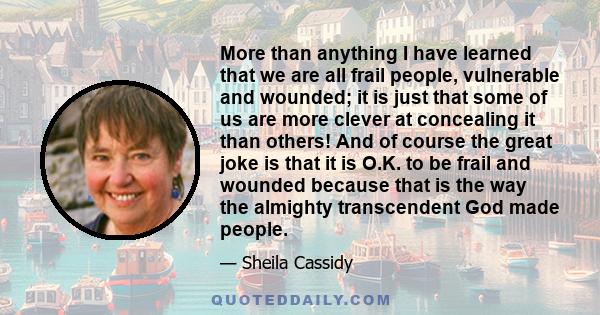 More than anything I have learned that we are all frail people, vulnerable and wounded; it is just that some of us are more clever at concealing it than others! And of course the great joke is that it is O.K. to be