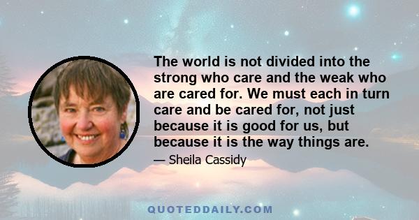 The world is not divided into the strong who care and the weak who are cared for. We must each in turn care and be cared for, not just because it is good for us, but because it is the way things are.