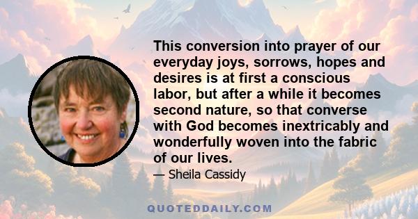 This conversion into prayer of our everyday joys, sorrows, hopes and desires is at first a conscious labor, but after a while it becomes second nature, so that converse with God becomes inextricably and wonderfully