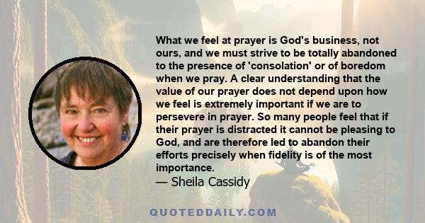 What we feel at prayer is God's business, not ours, and we must strive to be totally abandoned to the presence of 'consolation' or of boredom when we pray. A clear understanding that the value of our prayer does not