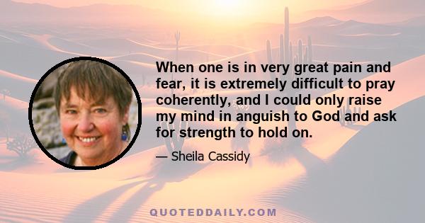 When one is in very great pain and fear, it is extremely difficult to pray coherently, and I could only raise my mind in anguish to God and ask for strength to hold on.