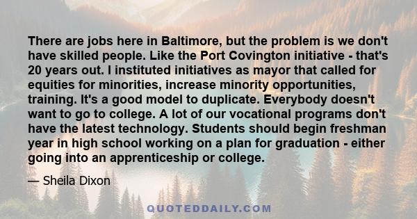 There are jobs here in Baltimore, but the problem is we don't have skilled people. Like the Port Covington initiative - that's 20 years out. I instituted initiatives as mayor that called for equities for minorities,