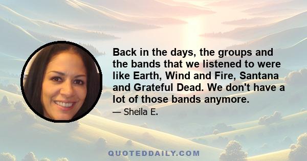 Back in the days, the groups and the bands that we listened to were like Earth, Wind and Fire, Santana and Grateful Dead. We don't have a lot of those bands anymore.