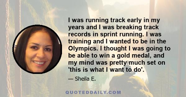 I was running track early in my years and I was breaking track records in sprint running. I was training and I wanted to be in the Olympics. I thought I was going to be able to win a gold medal, and my mind was pretty