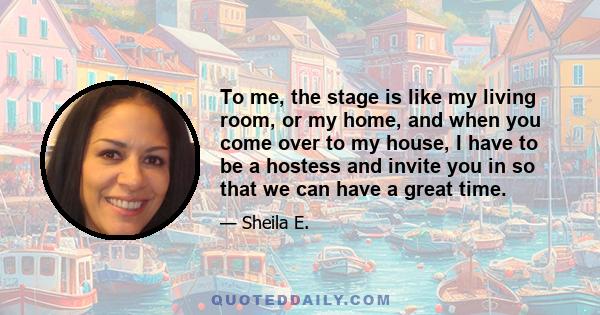 To me, the stage is like my living room, or my home, and when you come over to my house, I have to be a hostess and invite you in so that we can have a great time.