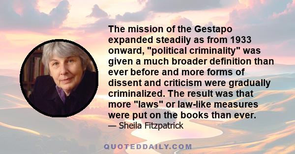 The mission of the Gestapo expanded steadily as from 1933 onward, political criminality was given a much broader definition than ever before and more forms of dissent and criticism were gradually criminalized. The