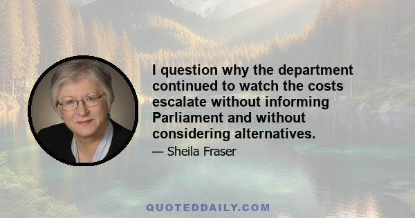 I question why the department continued to watch the costs escalate without informing Parliament and without considering alternatives.