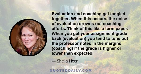 Evaluation and coaching get tangled together. When this occurs, the noise of evaluation drowns out coaching efforts. Think of this like a term paper. When you get your assignment grade back (evaluation) you tend to tune 