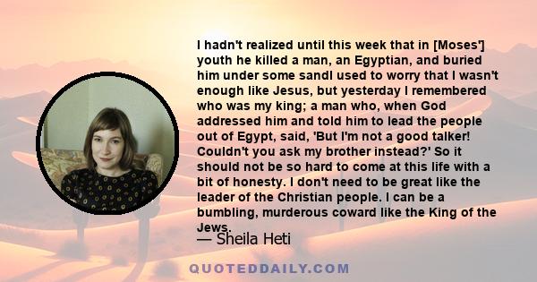 I hadn't realized until this week that in [Moses'] youth he killed a man, an Egyptian, and buried him under some sandI used to worry that I wasn't enough like Jesus, but yesterday I remembered who was my king; a man