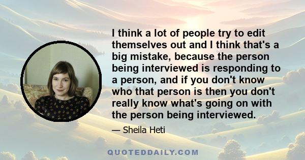 I think a lot of people try to edit themselves out and I think that's a big mistake, because the person being interviewed is responding to a person, and if you don't know who that person is then you don't really know