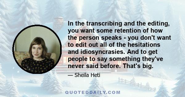 In the transcribing and the editing, you want some retention of how the person speaks - you don't want to edit out all of the hesitations and idiosyncrasies. And to get people to say something they've never said before. 