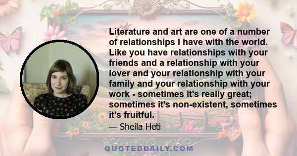 Literature and art are one of a number of relationships I have with the world. Like you have relationships with your friends and a relationship with your lover and your relationship with your family and your