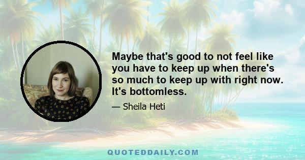 Maybe that's good to not feel like you have to keep up when there's so much to keep up with right now. It's bottomless.