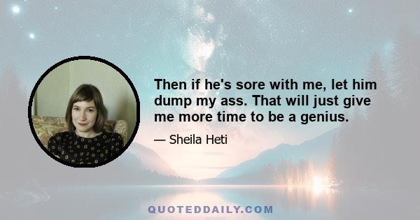 Then if he's sore with me, let him dump my ass. That will just give me more time to be a genius.