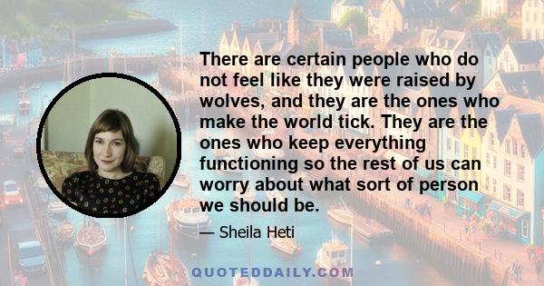 There are certain people who do not feel like they were raised by wolves, and they are the ones who make the world tick. They are the ones who keep everything functioning so the rest of us can worry about what sort of