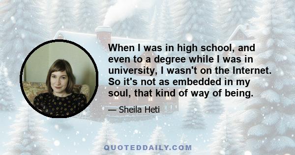 When I was in high school, and even to a degree while I was in university, I wasn't on the Internet. So it's not as embedded in my soul, that kind of way of being.